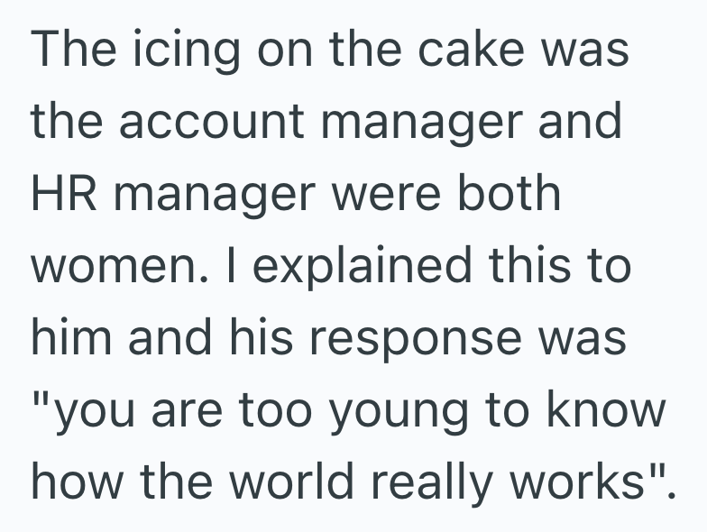 The icing on the cake was the account manager and HR manager were both women. I explained this to him and his response was "you are too young to know how the world really works".