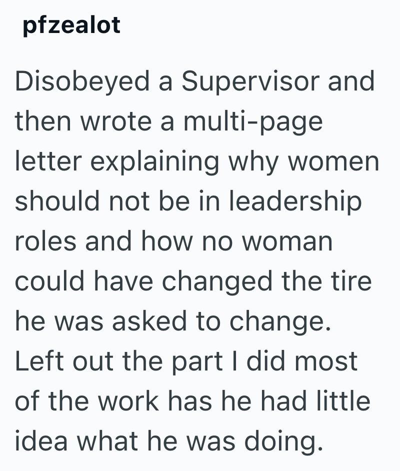 pfzealot Disobeyed a Supervisor and then wrote a multi-page letter explaining why women should not be in leadership roles and how no woman could have changed the tire he was asked to change. Left out the part I did most of the work has he had little idea what he was doing.