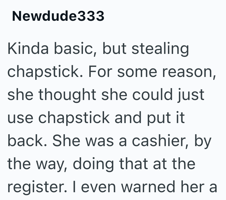 Newdude333 Kinda basic, but stealing chapstick. For some reason, she thought she could just use chapstick and put it back. She was a cashier, by the way, doing that at the register. I even warned her a
