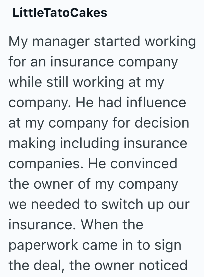LittleTatoCakes My manager started working for an insurance company while still working at my company. He had influence at my company for decision making including insurance companies. He convinced the owner of my company we needed to switch up our insurance. When the paperwork came in to sign the deal, the owner noticed