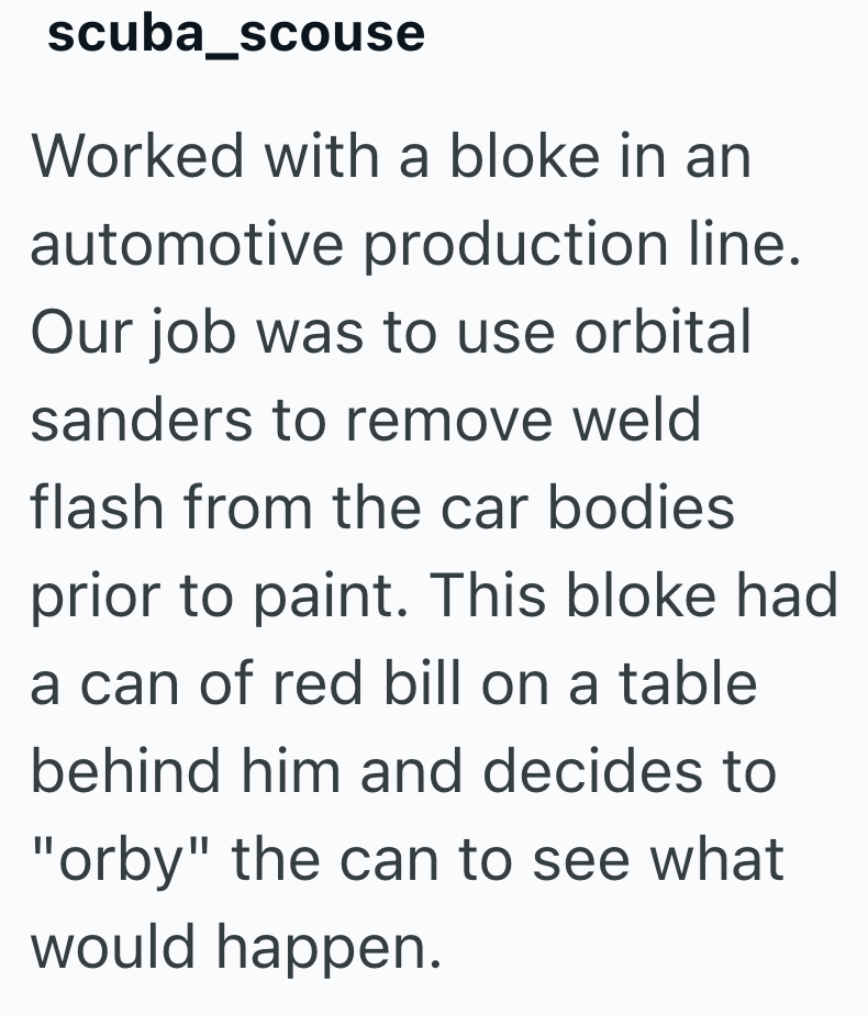 scuba_scouse Worked with a bloke in an automotive production line. Our job was to use orbital sanders to remove weld flash from the car bodies prior to paint. This bloke had a can of red bill on a table behind him and decides to "orby" the can to see what would happen.