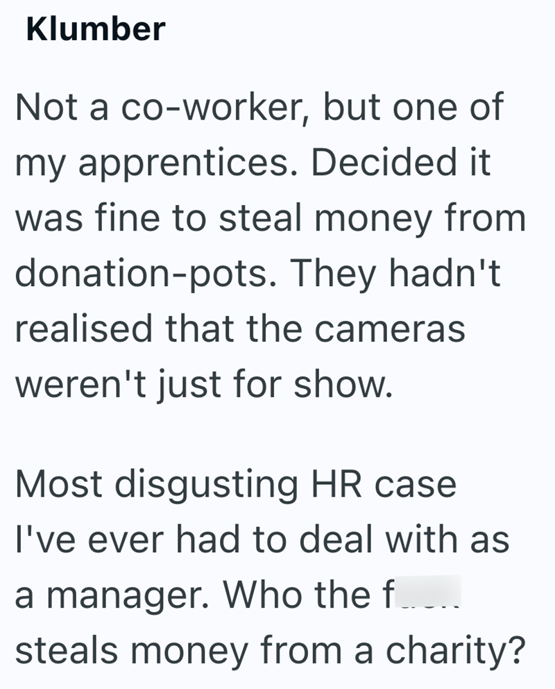 Klumber Not a co-worker, but one of my apprentices. Decided it was fine to steal money from donation-pots. They hadn't realised that the cameras weren't just for show. Most disgusting HR case I've ever had to deal with as a manager. Who the f steals money from a charity?