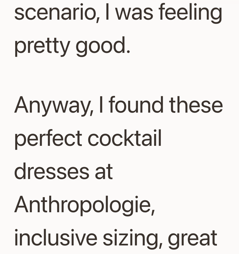 scenario, I was feeling pretty good. Anyway, I found these perfect cocktail dresses at Anthropologie, inclusive sizing, great