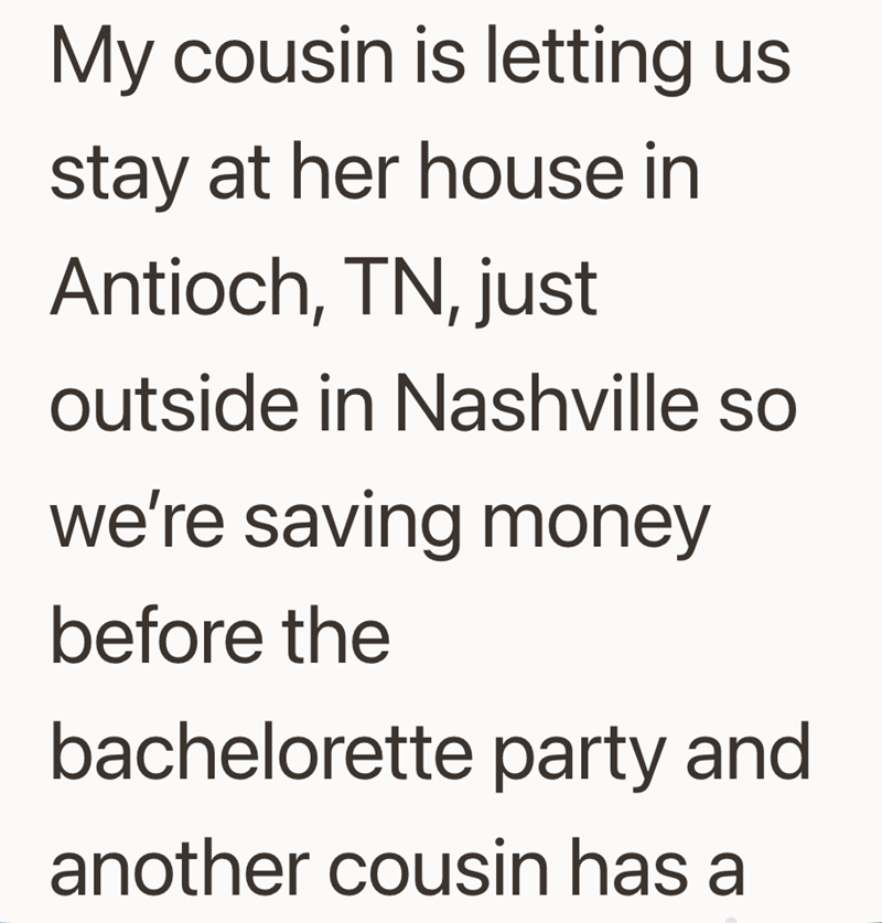 My cousin is letting us stay at her house in Antioch, TN, just outside in Nashville so we're saving money before the bachelorette party and another cousin has a