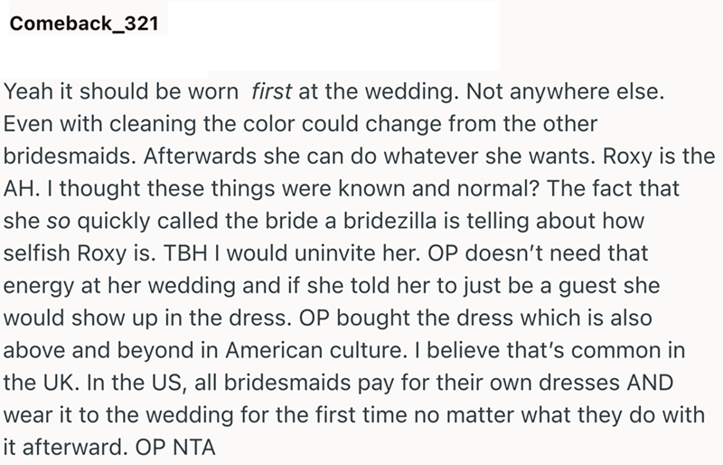 Comeback_321 Yeah it should be worn first at the wedding. Not anywhere else. Even with cleaning the color could change from the other bridesmaids. Afterwards she can do whatever she wants. Roxy is the AH. I thought these things were known and normal? The fact that she so quickly called the bride a bridezilla is telling about how selfish Roxy is. TBH I would uninvite her. OP doesn't need that energy at her wedding and if she told her to just be a guest she would show up in the dress. OP bought th