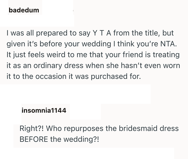 badedum I was all prepared to say Y T A from the title, but given it's before your wedding I think you're NTA. It just feels weird to me that your friend is treating it as an ordinary dress when she hasn't even worn it to the occasion it was purchased for. insomnia1144 Right?! Who repurposes the bridesmaid dress BEFORE the wedding?!