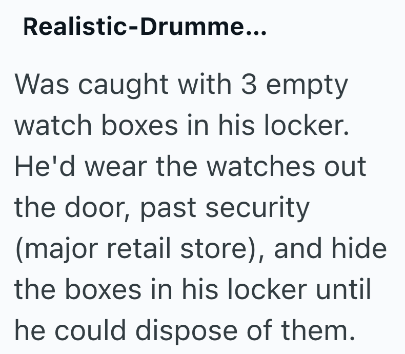 Realistic-Drumme... Was caught with 3 empty watch boxes in his locker. He'd wear the watches out the door, past security (major retail store), and hide the boxes in his locker until he could dispose of them.