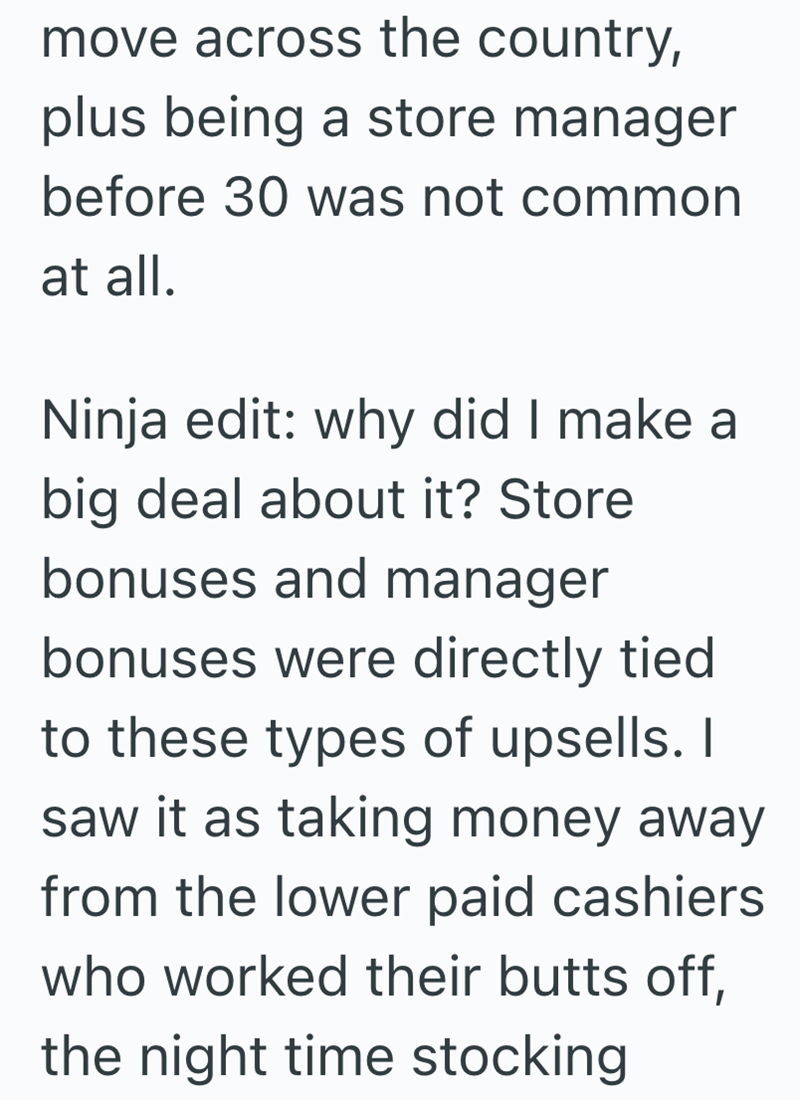 move across the country, plus being a store manager before 30 was not common at all. Ninja edit: why did I make a big deal about it? Store bonuses and manager bonuses were directly tied to these types of upsells. I saw it as taking money away from the lower paid cashiers who worked their butts off, the night time stocking