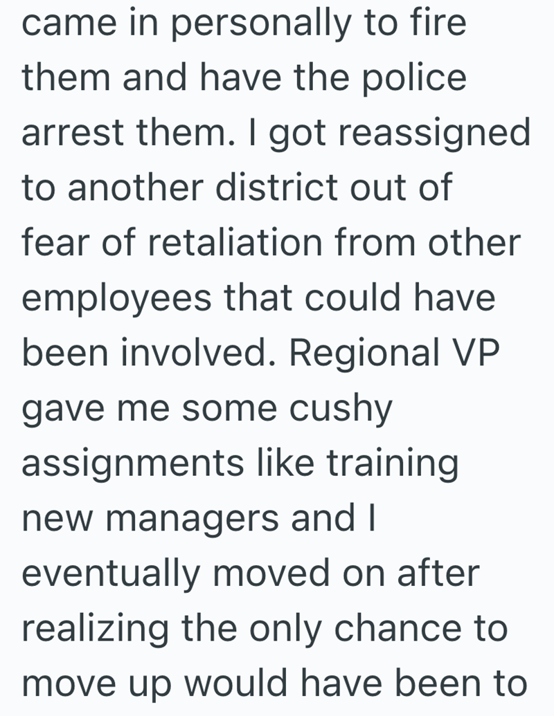 came in personally to fire them and have the police arrest them. I got reassigned to another district out of fear of retaliation from other employees that could have been involved. Regional VP gave me some cushy assignments like training new managers and I eventually moved on after realizing the only chance to move up would have been to