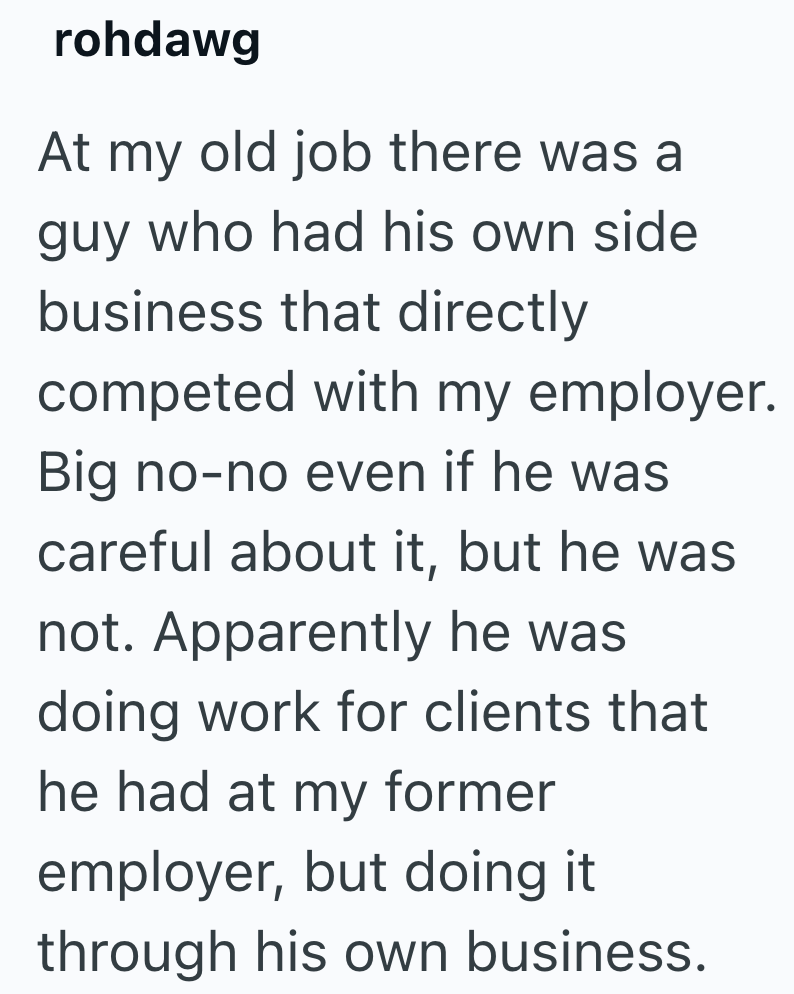 rohdawg At my old job there was a guy who had his own side business that directly competed with my employer. Big no-no even if he was careful about it, but he was not. Apparently he was doing work for clients that he had at my former employer, but doing it through his own business.