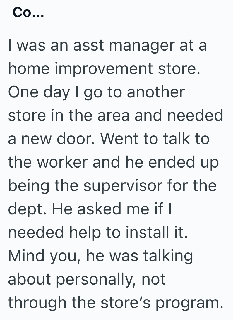 Co... I was an asst manager at a home improvement store. One day I go to another store in the area and needed a new door. Went to talk to the worker and he ended up being the supervisor for the dept. He asked me if I needed help to install it. Mind you, he was talking about personally, not through the store's program.