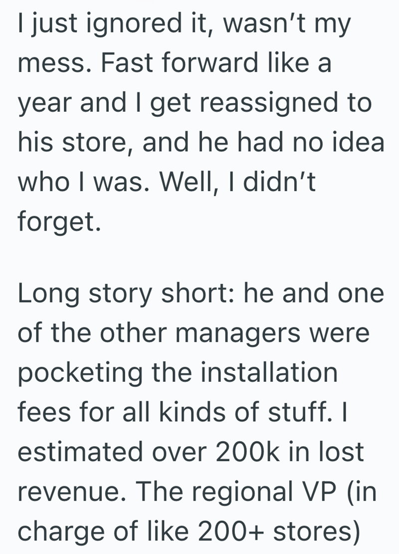 I just ignored it, wasn't my mess. Fast forward like a year and I get reassigned to his store, and he had no idea who I was. Well, I didn't forget. Long story short: he and one of the other managers were pocketing the installation fees for all kinds of stuff. I estimated over 200k in lost revenue. The regional VP (in charge of like 200+ stores)