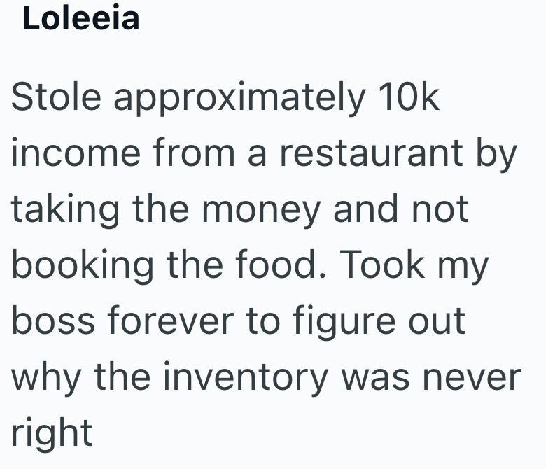 Loleeia Stole approximately 10k income from a restaurant by taking the money and not booking the food. Took my boss forever to figure out why the inventory was never right