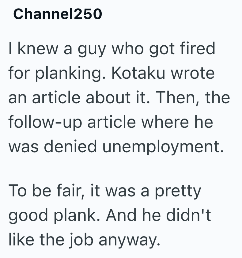 Channel250 I knew a guy who got fired for planking. Kotaku wrote an article about it. Then, the follow-up article where he was denied unemployment. To be fair, it was a pretty good plank. And he didn't like the job anyway.