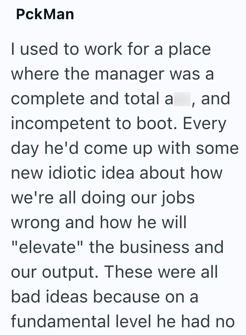 PckMan I used to work for a place where the manager was a complete and total a , and incompetent to boot. Every day he'd come up with some new idiotic idea about how we're all doing our jobs wrong and how he will "elevate" the business and our output. These were all bad ideas because on a fundamental level he had no