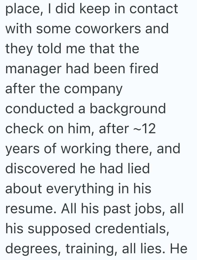 place, I did keep in contact with some coworkers and they told me that the manager had been fired after the company conducted a background check on him, after ~12 years of working there, and discovered he had lied about everything in his resume. All his past jobs, all his supposed credentials, degrees, training, all lies. He