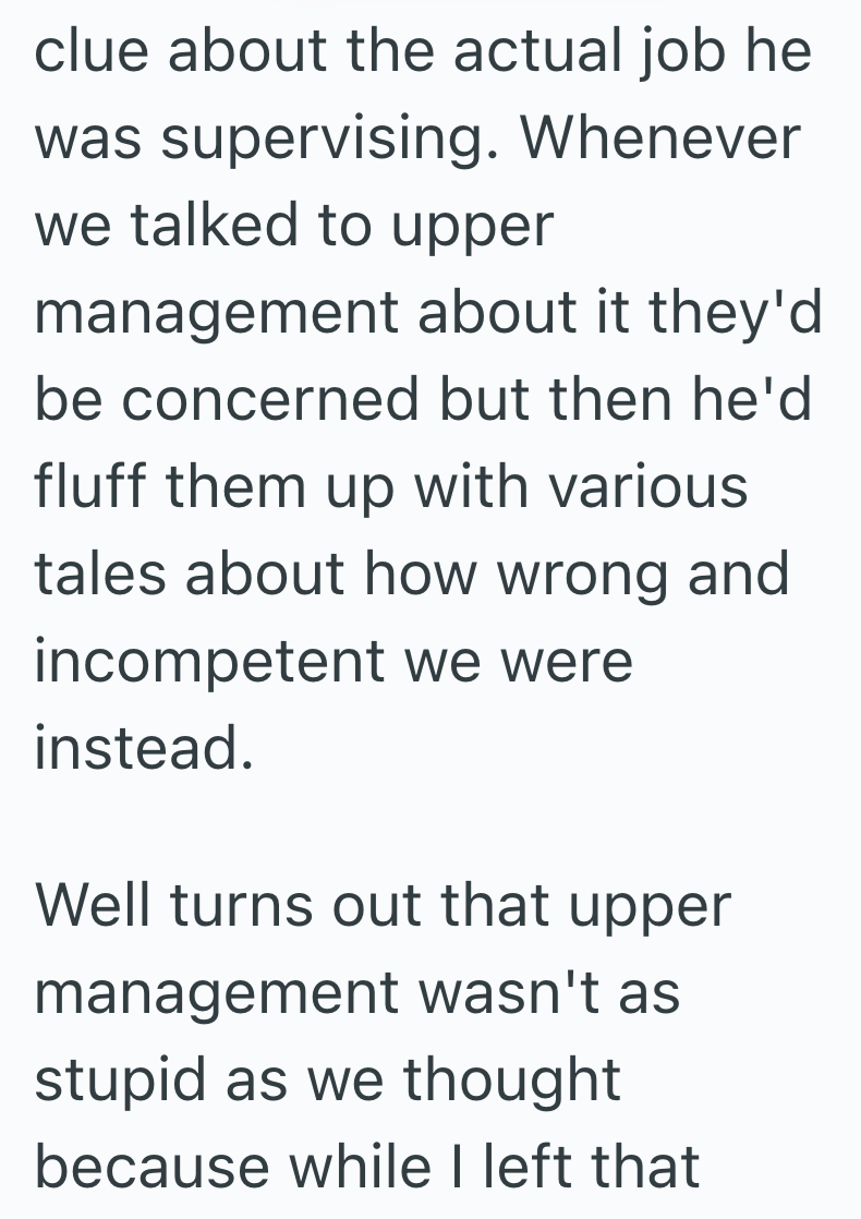 clue about the actual job he was supervising. Whenever we talked to upper management about it they'd be concerned but then he'd fluff them up with various tales about how wrong and incompetent we were instead. Well turns out that upper management wasn't as stupid as we thought because while I left that