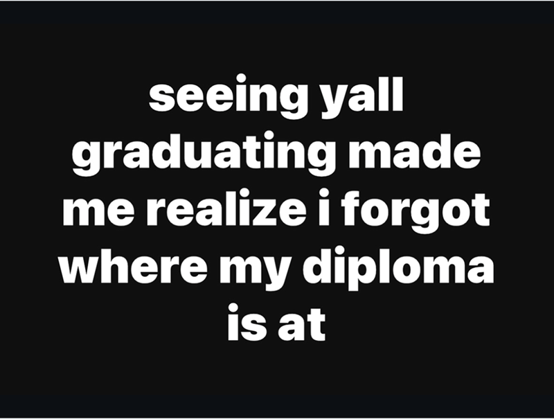 seeing yall graduating made me realize i forgot where my diploma is at