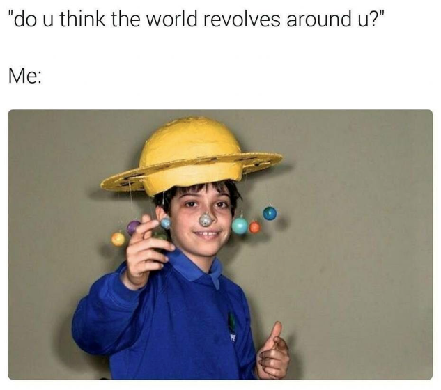 "do u think the world revolves around u?" Me: