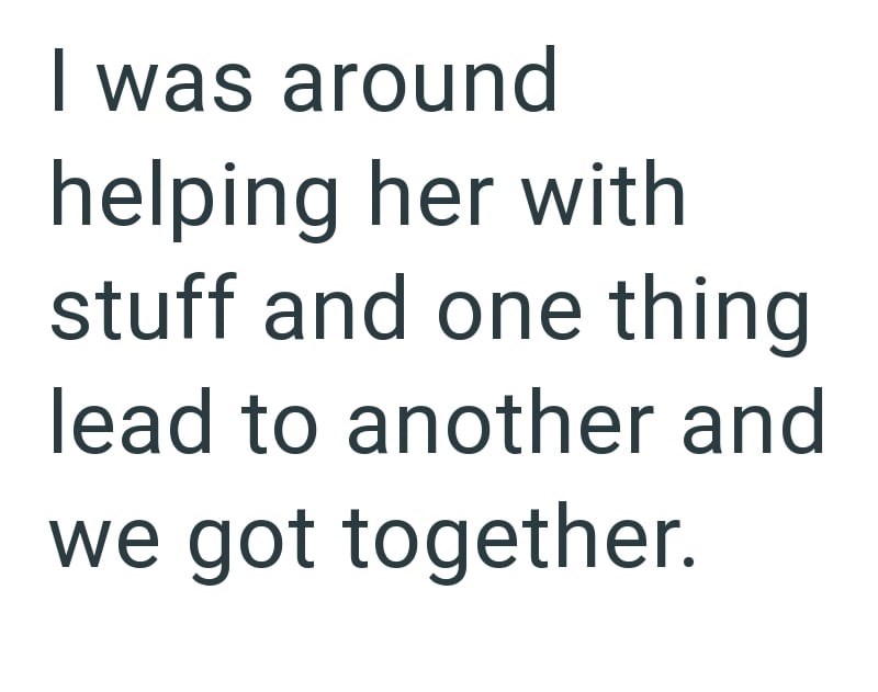 I was around helping her with stuff and one thing lead to another and we got together.