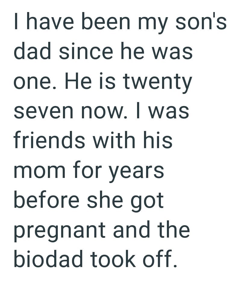 I have been my son's dad since he was one. He is twenty seven now. I was friends with his mom for years before she got pregnant and the biodad took off.