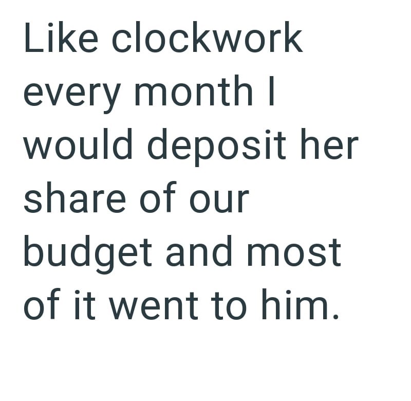 Like clockwork every month I would deposit her share of our budget and most of it went to him.