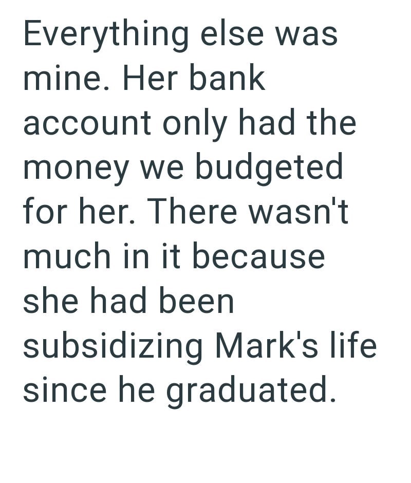 Everything else was mine. Her bank account only had the money we budgeted for her. There wasn't much in it because she had been subsidizing Mark's life since he graduated.