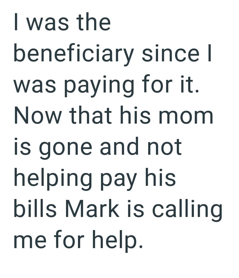 I was the beneficiary since I was paying for it. Now that his mom is gone and not helping pay his bills Mark is calling me for help.