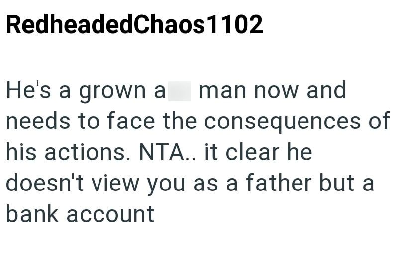 RedheadedChaos 1102 He's a grown a man now and needs to face the consequences of his actions. NTA.. it clear he doesn't view you as a father but a bank account