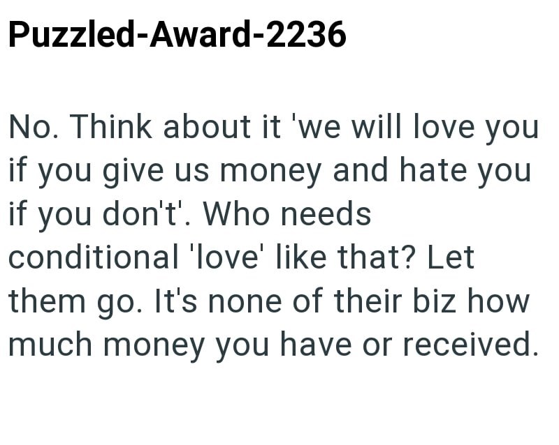 Puzzled-Award-2236 No. Think about it 'we will love you if you give us money and hate you if you don't'. Who needs conditional 'love' like that? Let them go. It's none of their biz how much money you have or received.