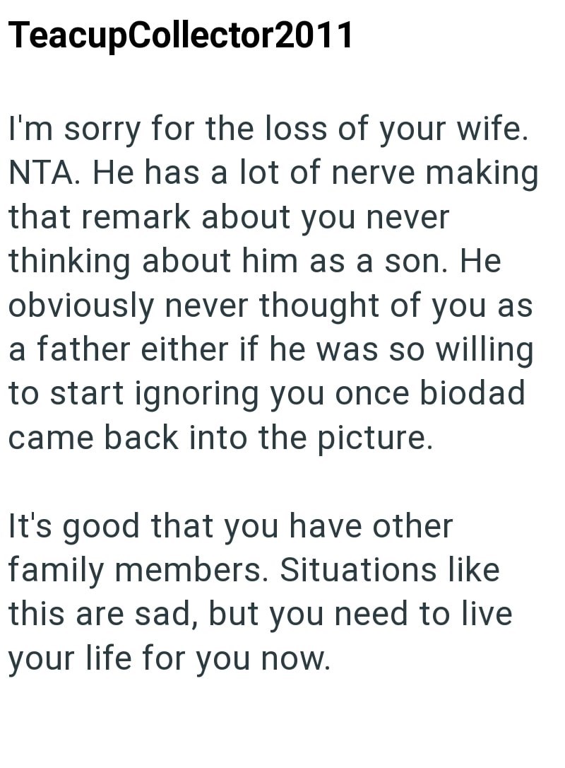 TeacupCollector2011 I'm sorry for the loss of your wife. NTA. He has a lot of nerve making that remark about you never thinking about him as a son. He obviously never thought of you as a father either if he was so willing to start ignoring you once biodad came back into the picture. It's good that you have other family members. Situations like this are sad, but you need to live your life for you now.