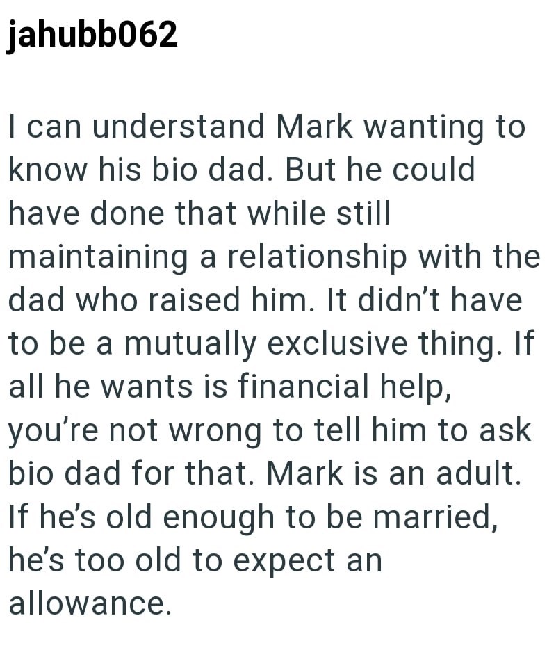 jahubb062 I can understand Mark wanting to know his bio dad. But he could have done that while still maintaining a relationship with the dad who raised him. It didn't have to be a mutually exclusive thing. If all he wants is financial help, you're not wrong to tell him to ask bio dad for that. Mark is an adult. If he's old enough to be married, he's too old to expect an allowance.