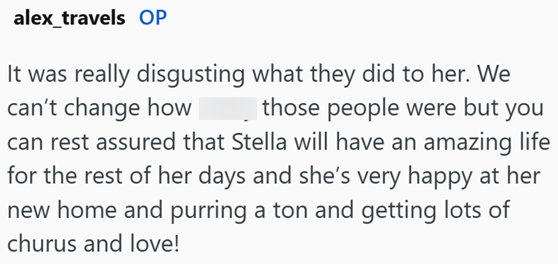 alex_travels OP It was really disgusting what they did to her. We can't change how those people were but you can rest assured that Stella will have an amazing life for the rest of her days and she's very happy at her new home and purring a ton and getting lots of churus and love!