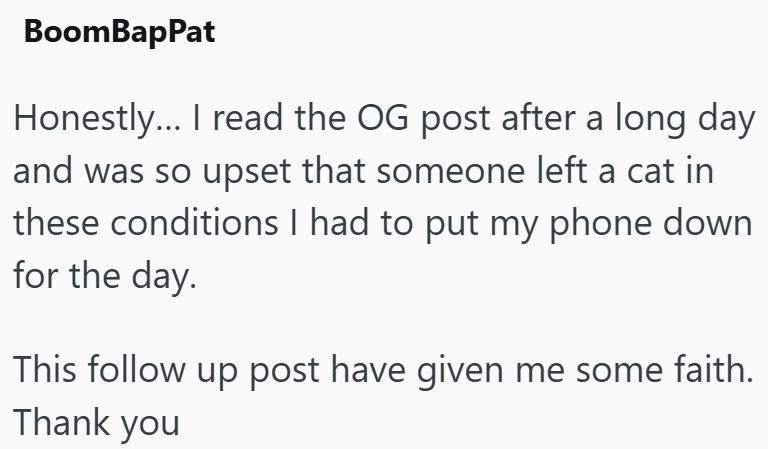BoomBapPat Honestly... I read the OG post after a long day and was so upset that someone left a cat in these conditions I had to put my phone down for the day. This follow up post have given me some faith. Thank you