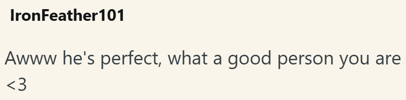 IronFeather101 Awww he's perfect, what a good person you are <3