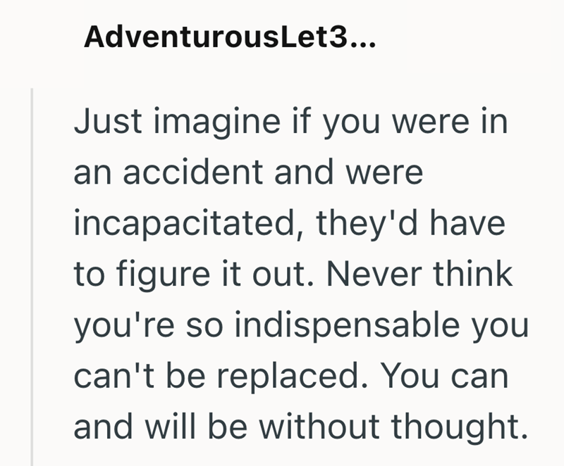 AdventurousLet3... Just imagine if you were in an accident and were incapacitated, they'd have to figure it out. Never think you're so indispensable you can't be replaced. You can and will be without thought.