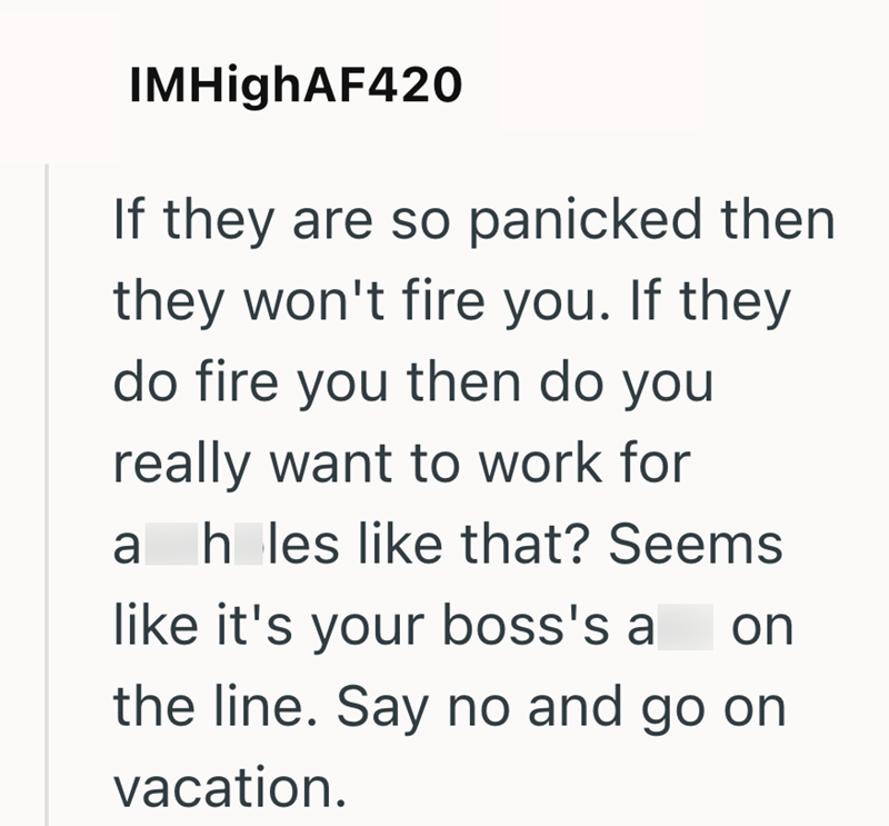 IMHighAF420 If they are so panicked then they won't fire you. If they do fire you then do you really want to work for ah les like that? Seems like it's your boss's ass on the line. Say no and go on vacation.