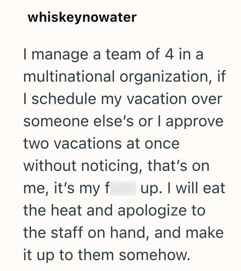 whiskeynowater I manage a team of 4 in a multinational organization, if I schedule my vacation over someone else's or I approve two vacations at once without noticing, that's on me, it's my f up. I will eat the heat and apologize to the staff on hand, and make it up to them somehow.