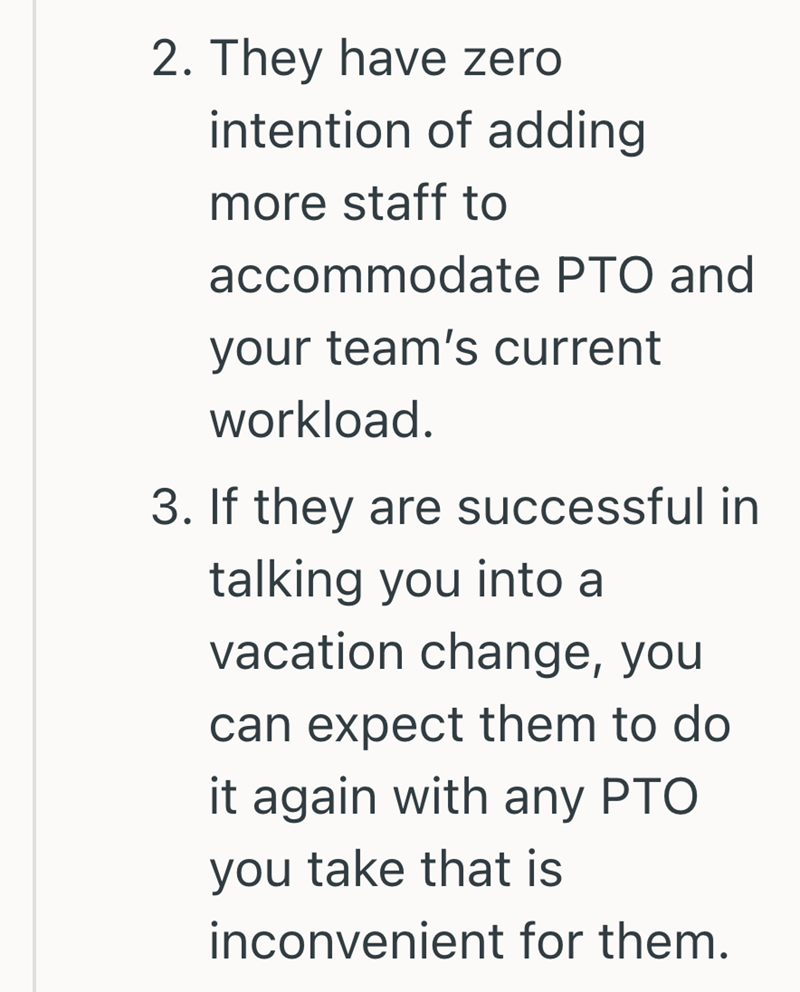 2. They have zero intention of adding more staff to accommodate PTO and your team's current workload. 3. If they are successful in talking you into a vacation change, you can expect them to do it again with any PTO you take that is inconvenient for them.