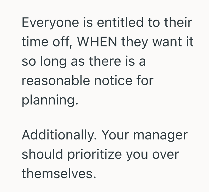 Everyone is entitled to their time off, WHEN they want it so long as there is a reasonable notice for planning. Additionally. Your manager should prioritize you over themselves.