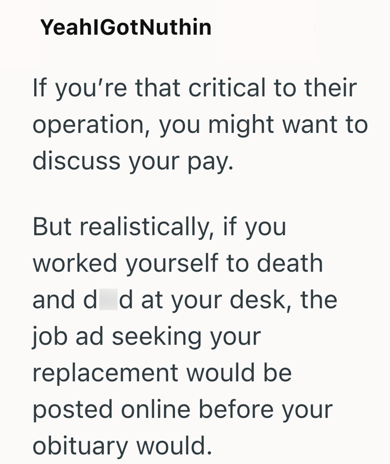 YeahlGotNuthin If you're that critical to their operation, you might want to discuss your pay. But realistically, if you worked yourself to death and d d at your desk, the job ad seeking your replacement would be posted online before your obituary would.