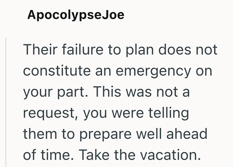 Apocolypse Joe Their failure to plan does not constitute an emergency on your part. This was not a request, you were telling them to prepare well ahead of time. Take the vacation.