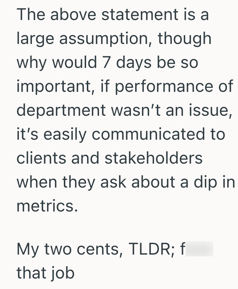 The above statement is a large assumption, though why would 7 days be so important, if performance of department wasn't an issue, it's easily communicated to clients and stakeholders when they ask about a dip in metrics. My two cents, TLDR; f that job