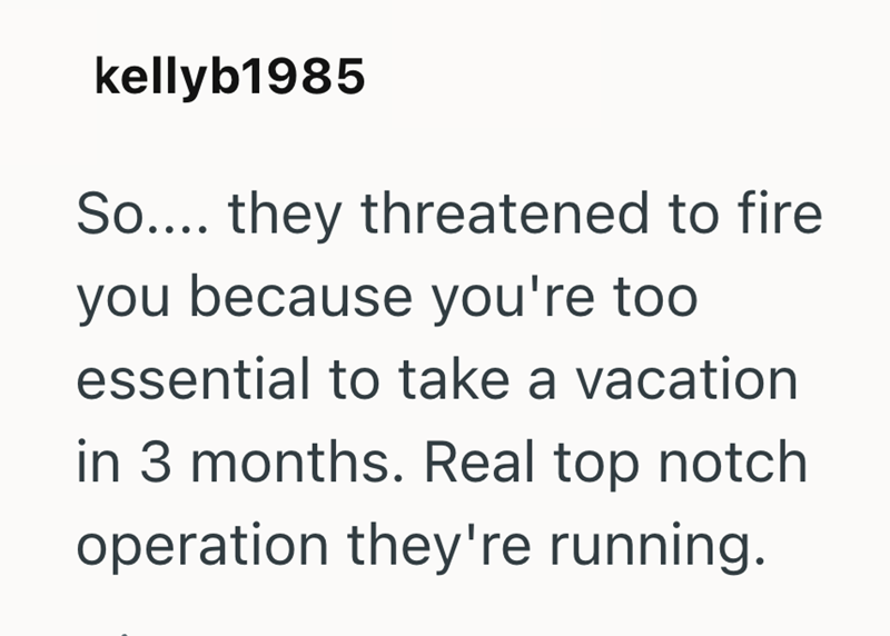 kellyb1985 So.... they threatened to fire you because you're too essential to take a vacation in 3 months. Real top notch operation they're running.