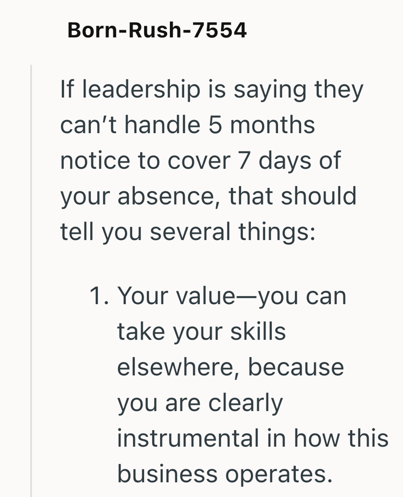 Born-Rush-7554 If leadership is saying they can't handle 5 months notice to cover 7 days of your absence, that should tell you several things: 1. Your value-you can take your skills elsewhere, because you are clearly instrumental in how this business operates.