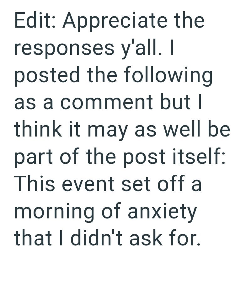 Edit: Appreciate the responses y'all. I posted the following as a comment but I think it may as well be part of the post itself: This event set off a morning of anxiety that I didn't ask for.