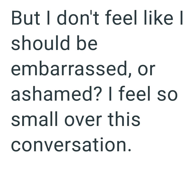 But I don't feel like I should be embarrassed, or ashamed? I feel so small over this conversation.