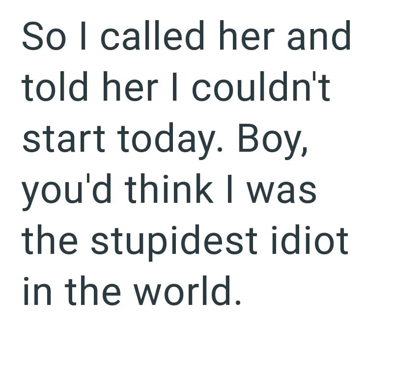 So I called her and told her I couldn't start today. Boy, you'd think I was the stupidest idiot in the world.