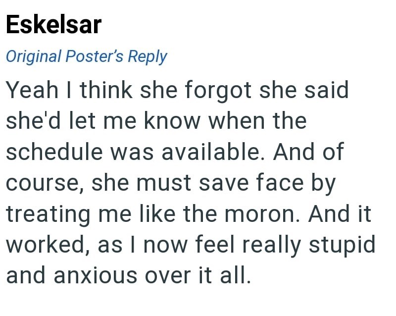 Eskelsar Original Poster's Reply Yeah I think she forgot she said she'd let me know when the schedule was available. And of course, she must save face by treating me like the moron. And it worked, as I now feel really stupid and anxious over it all.
