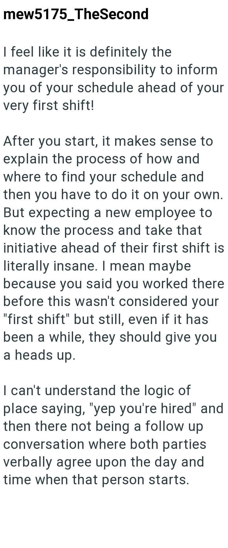mew5175_TheSecond I feel like it is definitely the manager's responsibility to inform you of your schedule ahead of your very first shift! After you start, it makes sense to explain the process of how and where to find your schedule and then you have to do it on your own. But expecting a new employee to know the process and take that initiative ahead of their first shift is literally insane. I mean maybe because you said you worked there before this wasn't considered your "first shift" but still